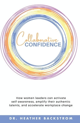 Collaborative Confidence: How women leaders can activate self-awareness, amplify their authentic talents, and accelerate workplace change by Backstrom, Heather