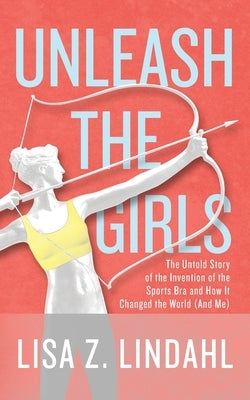 Unleash the Girls: The Untold Story of the Invention of the Sports Bra and How It Changed the World (And Me) by Lindahl, Lisa Z.