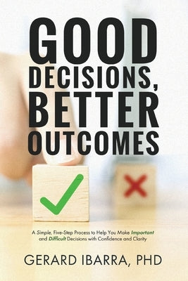 Good Decisions, Better Outcomes: A Simple, Five-Step Process to Help You Make Important and Difficult Decisions with Confidence and Clarity by Ibarra, Gerard