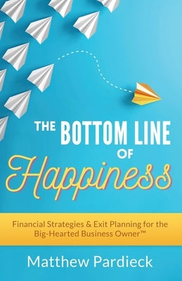The Bottom Line of Happiness: Financial Strategies & Exit Planning for the Big-Hearted Business Owner by Pardieck, Matthew D.