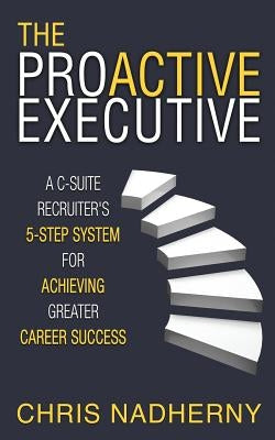 The Proactive Executive: A C-Suite Recruiter's 5-Step System for Achieving Greater Career Success by Nadherny, Chris