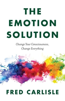 The Emotion Solution: Change Your Consciousness, Change Everything by Carlisle, Fred